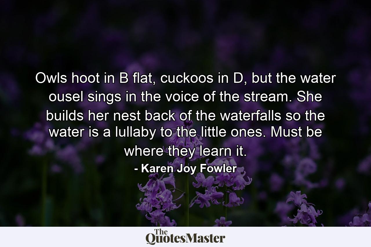 Owls hoot in B flat, cuckoos in D, but the water ousel sings in the voice of the stream. She builds her nest back of the waterfalls so the water is a lullaby to the little ones. Must be where they learn it. - Quote by Karen Joy Fowler