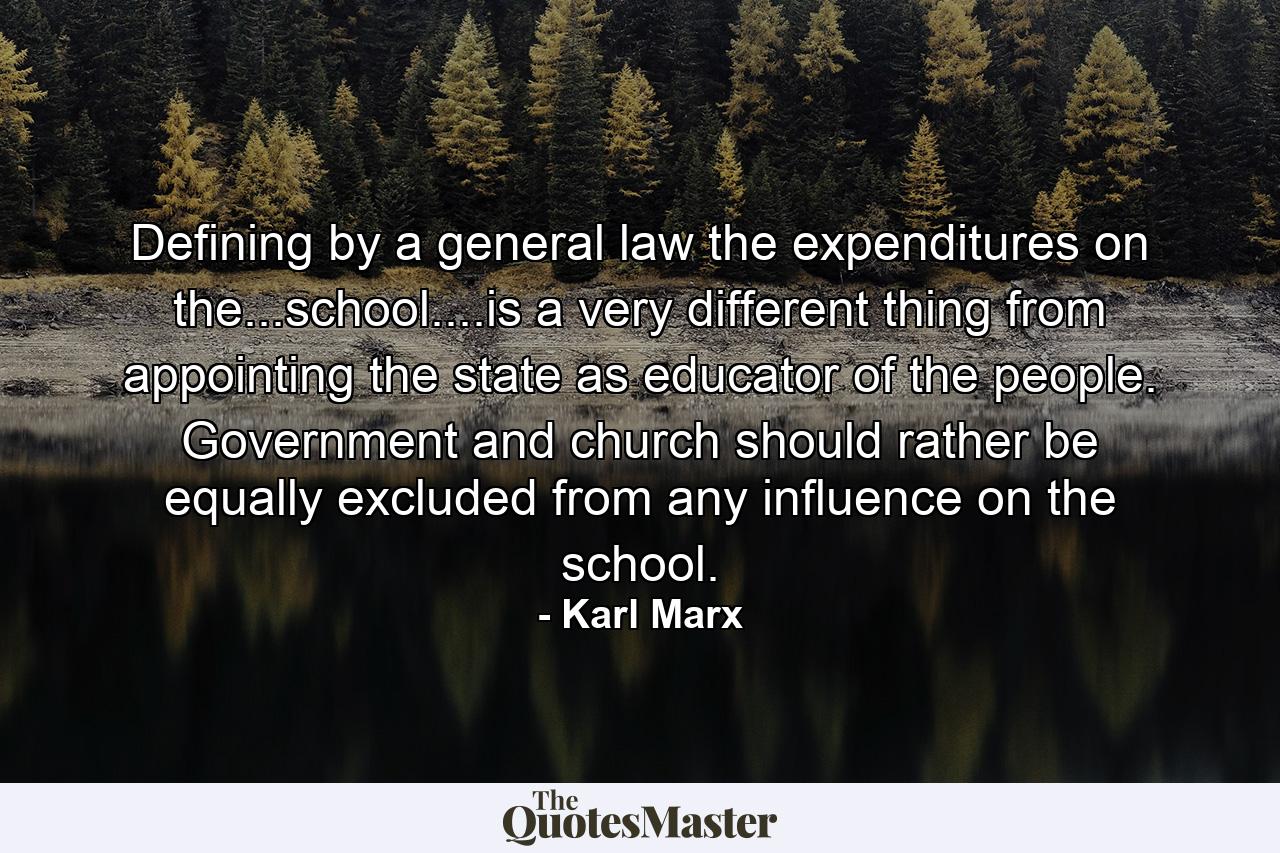 Defining by a general law the expenditures on the...school....is a very different thing from appointing the state as educator of the people. Government and church should rather be equally excluded from any influence on the school. - Quote by Karl Marx