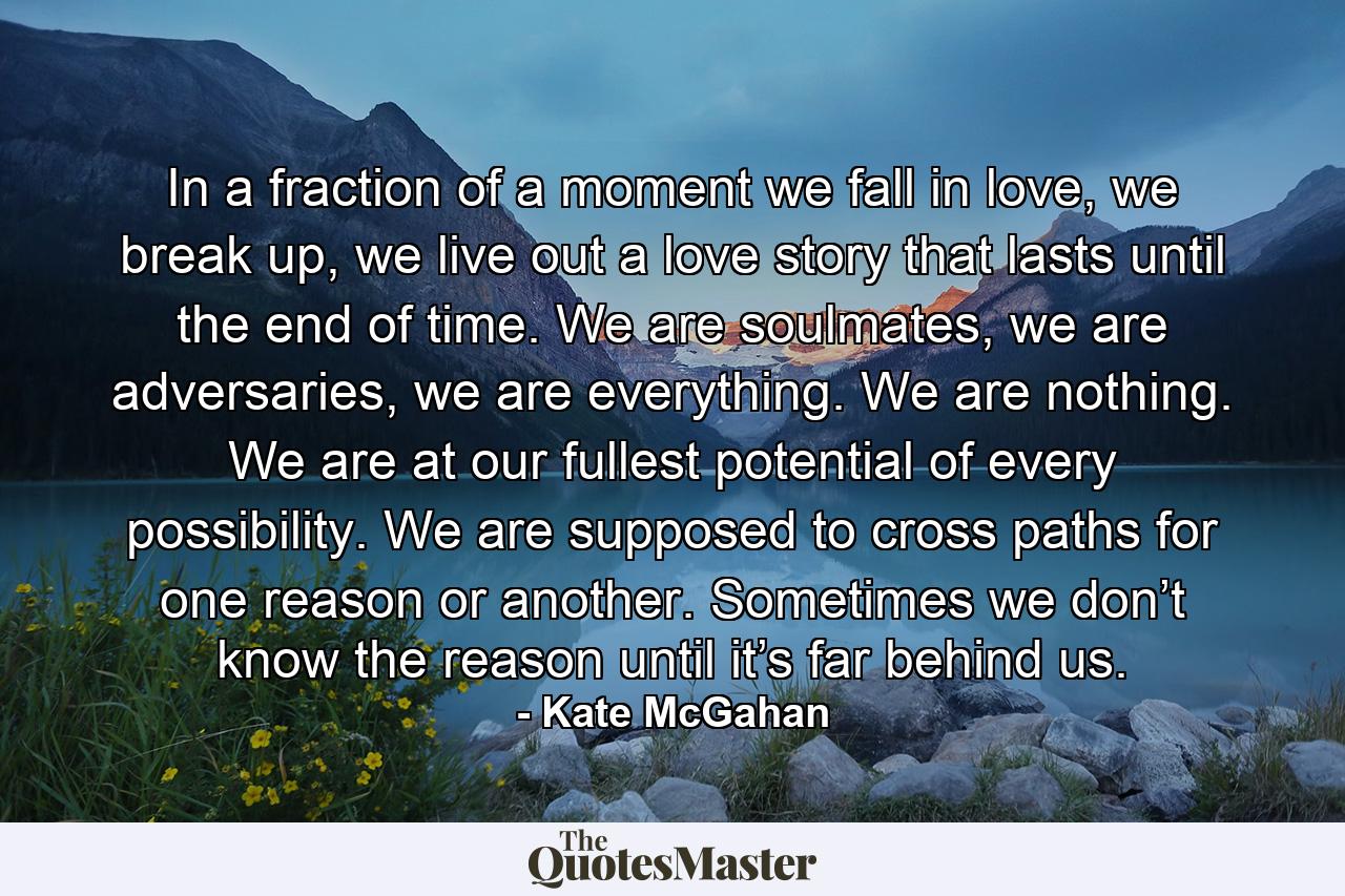 In a fraction of a moment we fall in love, we break up, we live out a love story that lasts until the end of time. We are soulmates, we are adversaries, we are everything. We are nothing. We are at our fullest potential of every possibility. We are supposed to cross paths for one reason or another. Sometimes we don’t know the reason until it’s far behind us. - Quote by Kate McGahan