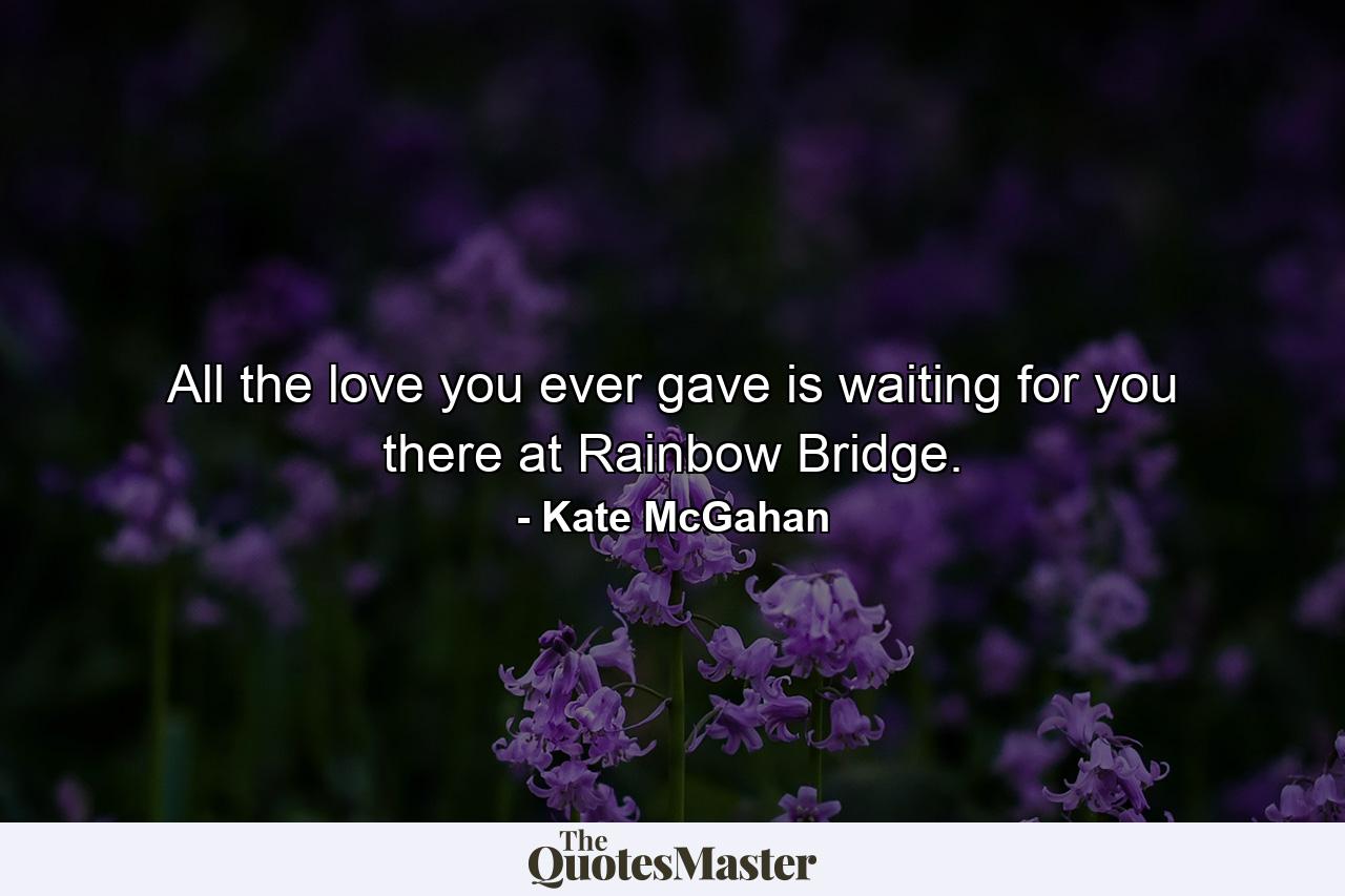 All the love you ever gave is waiting for you there at Rainbow Bridge. - Quote by Kate McGahan