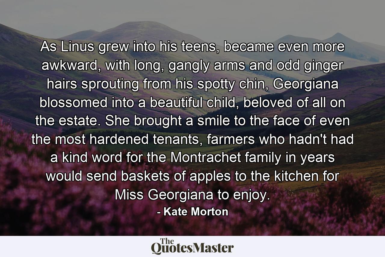 As Linus grew into his teens, became even more awkward, with long, gangly arms and odd ginger hairs sprouting from his spotty chin, Georgiana blossomed into a beautiful child, beloved of all on the estate. She brought a smile to the face of even the most hardened tenants, farmers who hadn't had a kind word for the Montrachet family in years would send baskets of apples to the kitchen for Miss Georgiana to enjoy. - Quote by Kate Morton