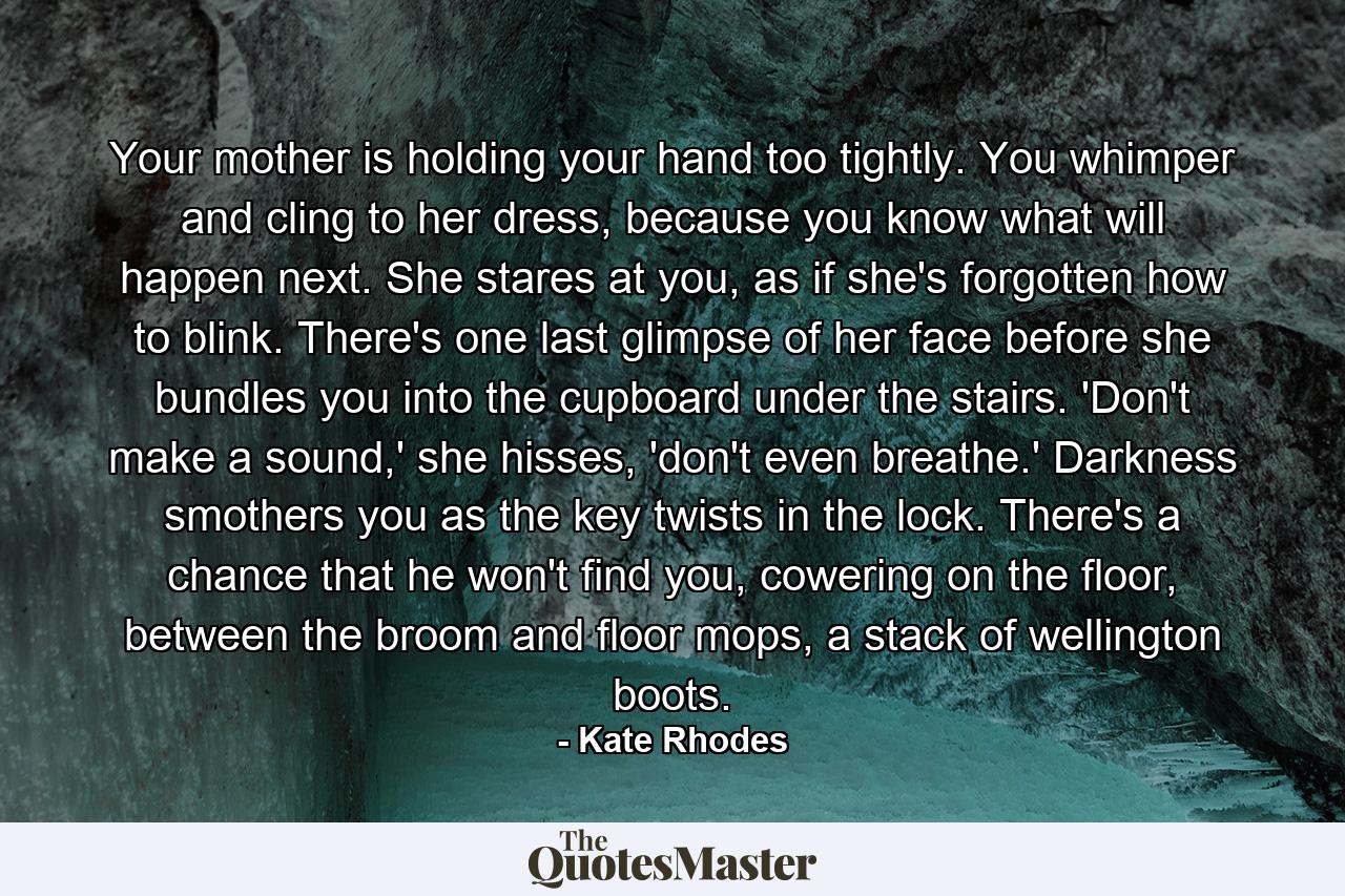 Your mother is holding your hand too tightly. You whimper and cling to her dress, because you know what will happen next. She stares at you, as if she's forgotten how to blink. There's one last glimpse of her face before she bundles you into the cupboard under the stairs. 'Don't make a sound,' she hisses, 'don't even breathe.' Darkness smothers you as the key twists in the lock. There's a chance that he won't find you, cowering on the floor, between the broom and floor mops, a stack of wellington boots. - Quote by Kate Rhodes