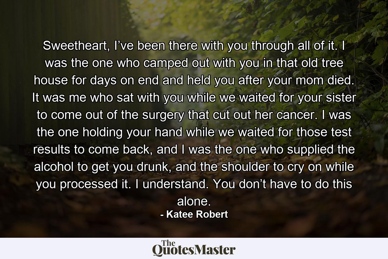 Sweetheart, I’ve been there with you through all of it. I was the one who camped out with you in that old tree house for days on end and held you after your mom died. It was me who sat with you while we waited for your sister to come out of the surgery that cut out her cancer. I was the one holding your hand while we waited for those test results to come back, and I was the one who supplied the alcohol to get you drunk, and the shoulder to cry on while you processed it. I understand. You don’t have to do this alone. - Quote by Katee Robert