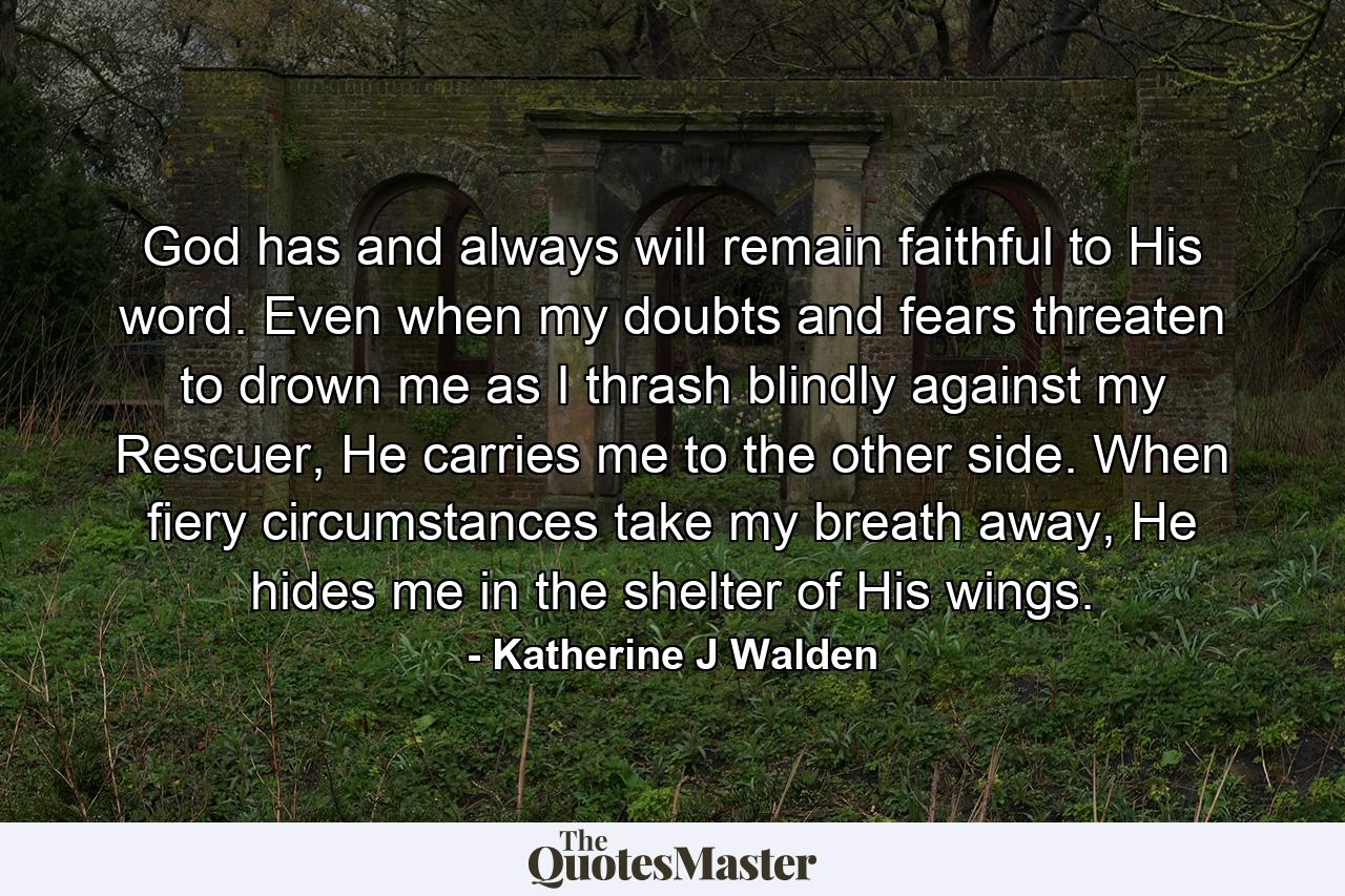 God has and always will remain faithful to His word. Even when my doubts and fears threaten to drown me as I thrash blindly against my Rescuer, He carries me to the other side. When fiery circumstances take my breath away, He hides me in the shelter of His wings. - Quote by Katherine J Walden