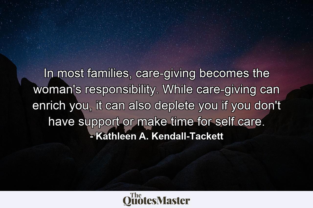 In most families, care-giving becomes the woman's responsibility. While care-giving can enrich you, it can also deplete you if you don't have support or make time for self care. - Quote by Kathleen A. Kendall-Tackett