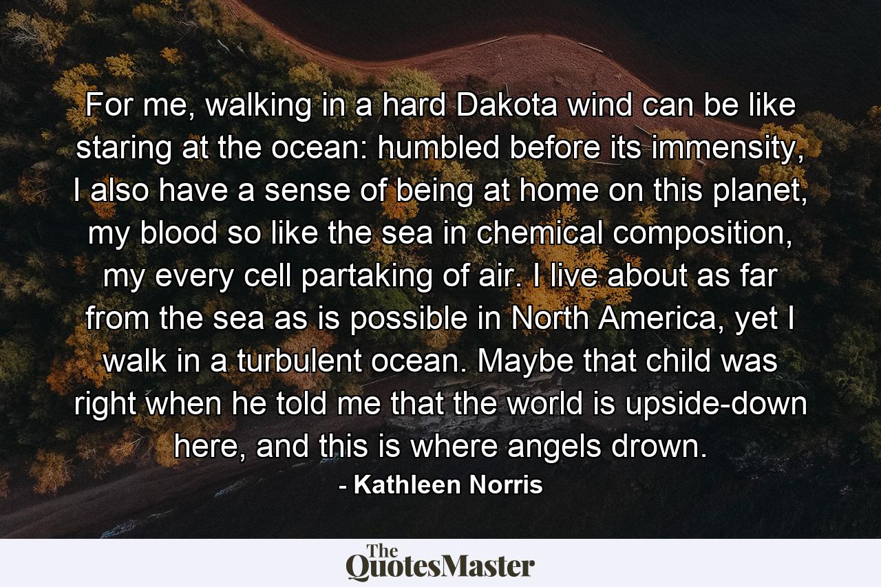 For me, walking in a hard Dakota wind can be like staring at the ocean: humbled before its immensity, I also have a sense of being at home on this planet, my blood so like the sea in chemical composition, my every cell partaking of air. I live about as far from the sea as is possible in North America, yet I walk in a turbulent ocean. Maybe that child was right when he told me that the world is upside-down here, and this is where angels drown. - Quote by Kathleen Norris