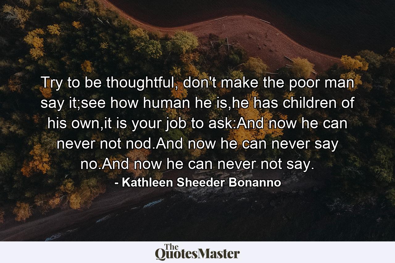 Try to be thoughtful, don't make the poor man say it;see how human he is,he has children of his own,it is your job to ask:And now he can never not nod.And now he can never say no.And now he can never not say. - Quote by Kathleen Sheeder Bonanno