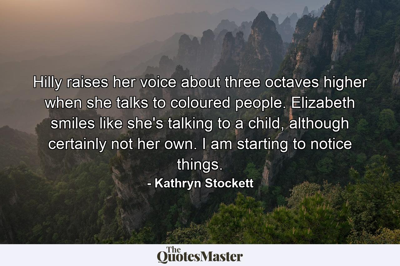 Hilly raises her voice about three octaves higher when she talks to coloured people. Elizabeth smiles like she's talking to a child, although certainly not her own. I am starting to notice things. - Quote by Kathryn Stockett