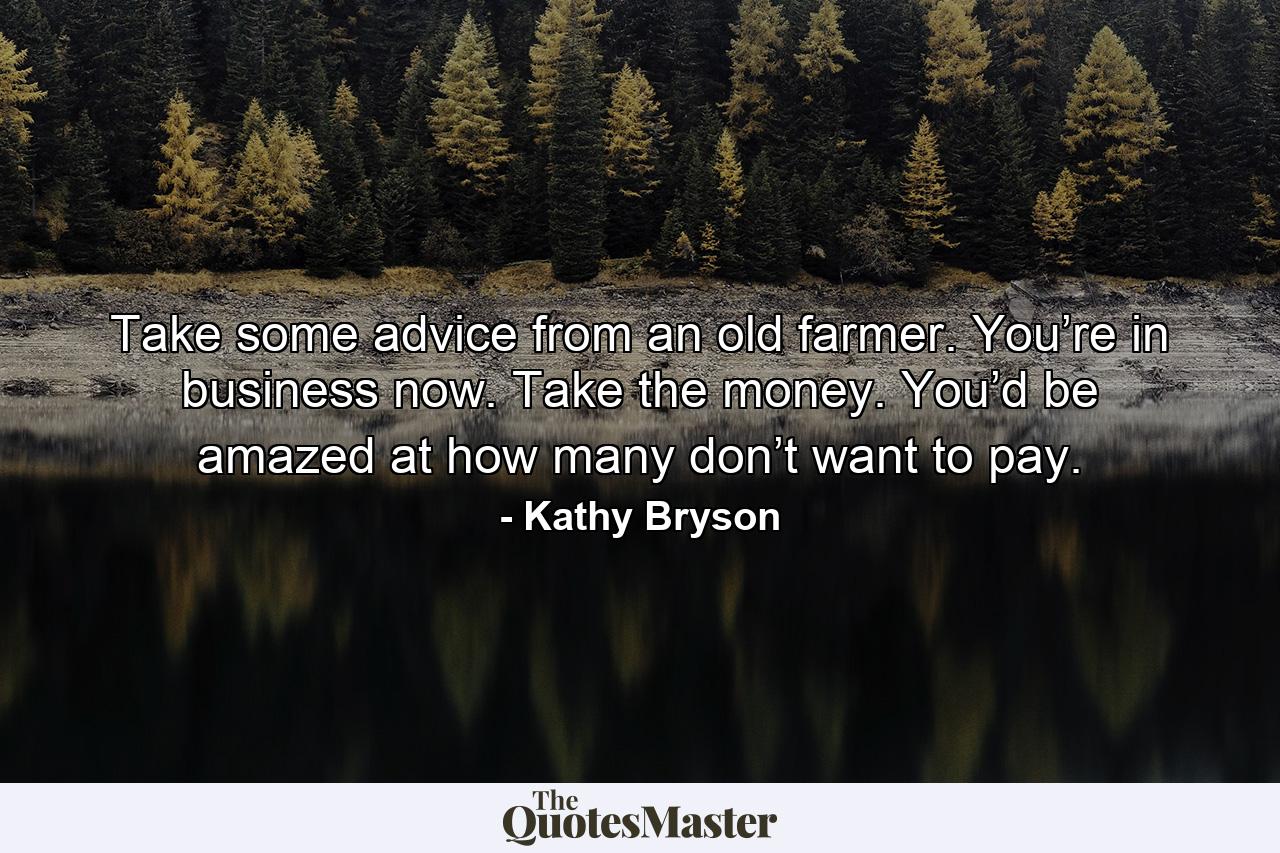 Take some advice from an old farmer. You’re in business now. Take the money. You’d be amazed at how many don’t want to pay. - Quote by Kathy Bryson