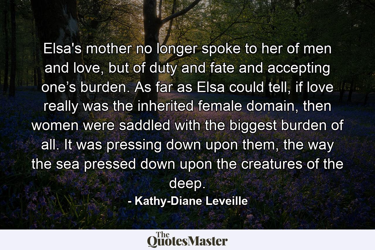 Elsa's mother no longer spoke to her of men and love, but of duty and fate and accepting one’s burden. As far as Elsa could tell, if love really was the inherited female domain, then women were saddled with the biggest burden of all. It was pressing down upon them, the way the sea pressed down upon the creatures of the deep. - Quote by Kathy-Diane Leveille