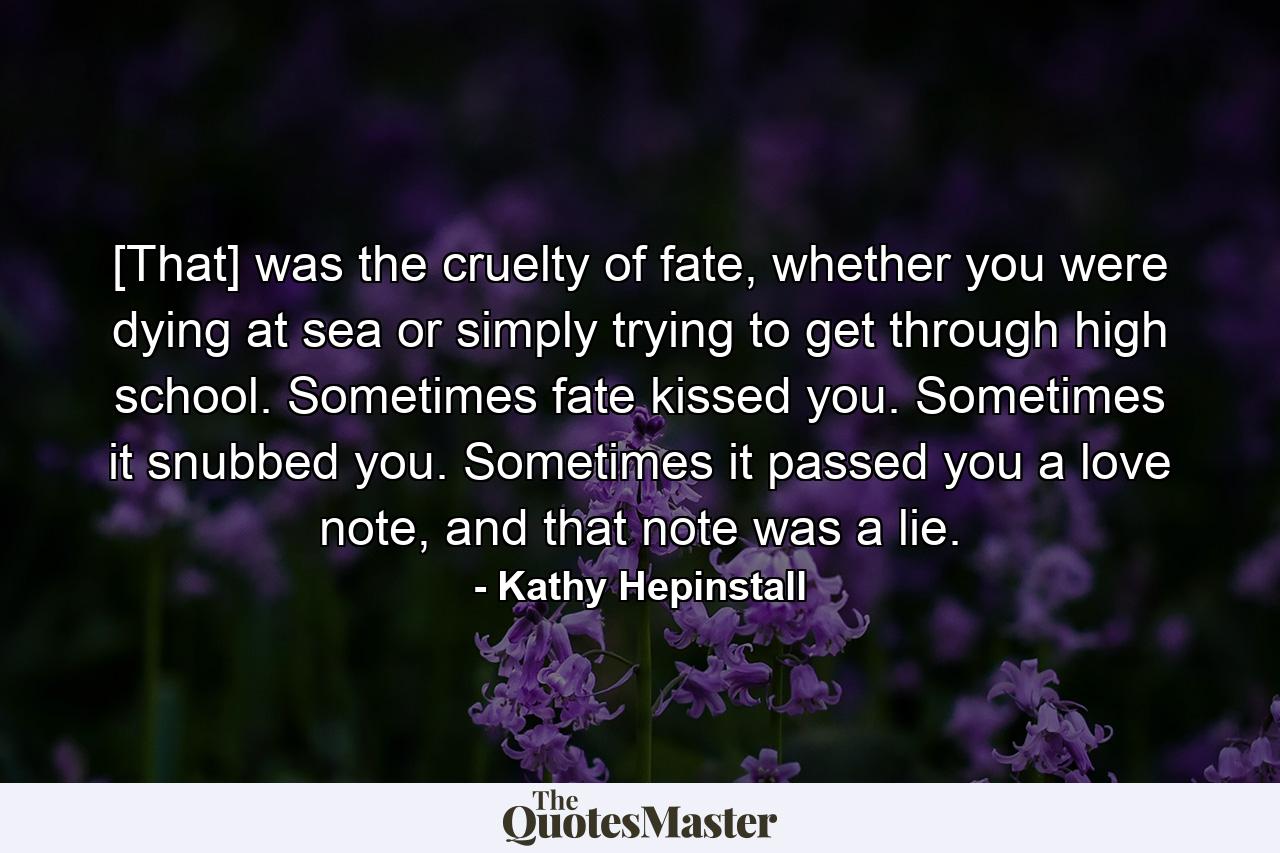 [That] was the cruelty of fate, whether you were dying at sea or simply trying to get through high school. Sometimes fate kissed you. Sometimes it snubbed you. Sometimes it passed you a love note, and that note was a lie. - Quote by Kathy Hepinstall