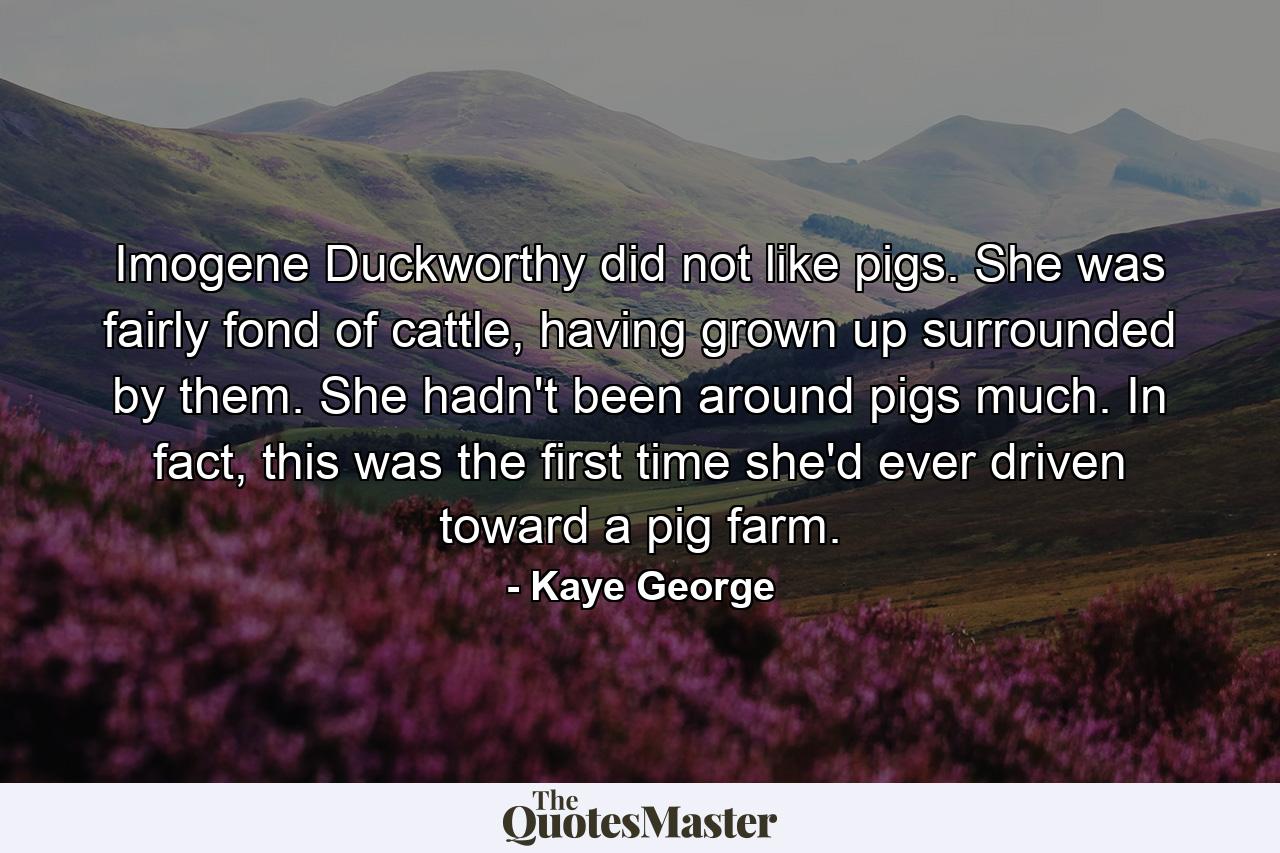 Imogene Duckworthy did not like pigs. She was fairly fond of cattle, having grown up surrounded by them. She hadn't been around pigs much. In fact, this was the first time she'd ever driven toward a pig farm. - Quote by Kaye George