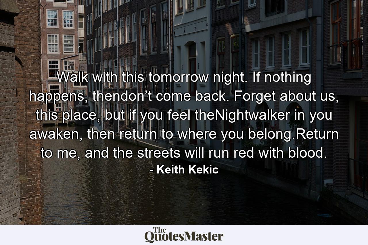 Walk with this tomorrow night. If nothing happens, thendon’t come back. Forget about us, this place, but if you feel theNightwalker in you awaken, then return to where you belong.Return to me, and the streets will run red with blood. - Quote by Keith Kekic