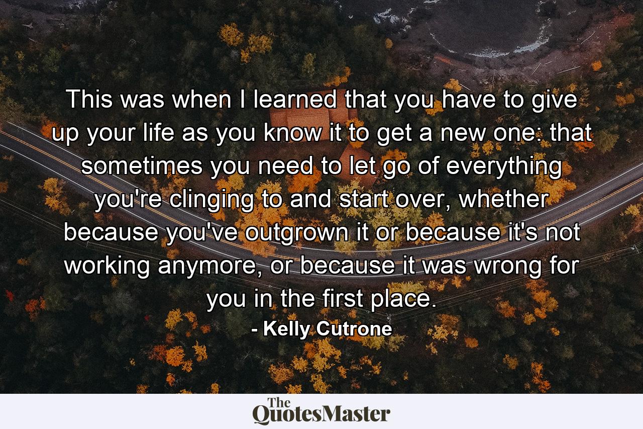 This was when I learned that you have to give up your life as you know it to get a new one: that sometimes you need to let go of everything you're clinging to and start over, whether because you've outgrown it or because it's not working anymore, or because it was wrong for you in the first place. - Quote by Kelly Cutrone