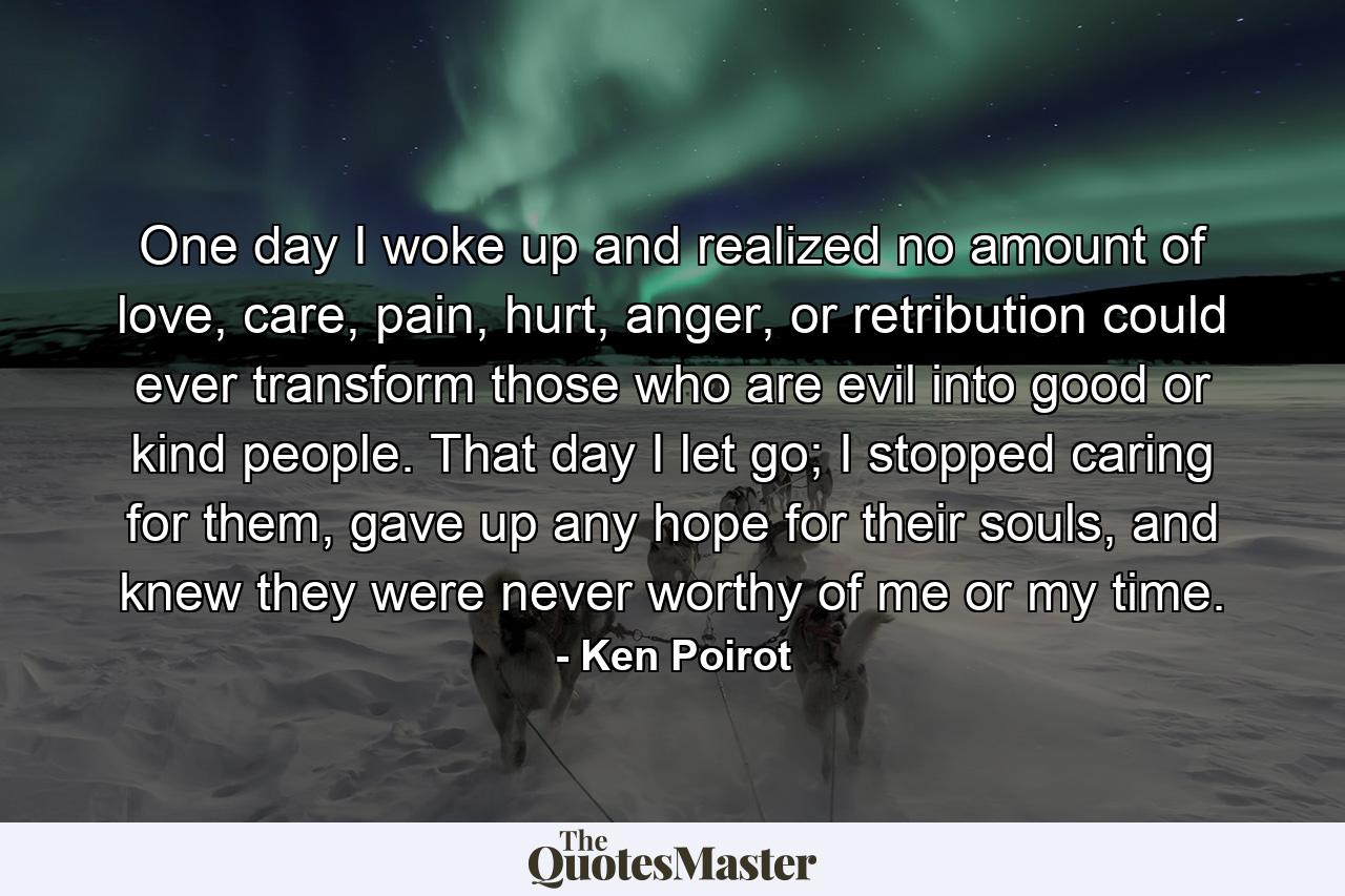 One day I woke up and realized no amount of love, care, pain, hurt, anger, or retribution could ever transform those who are evil into good or kind people. That day I let go; I stopped caring for them, gave up any hope for their souls, and knew they were never worthy of me or my time. - Quote by Ken Poirot