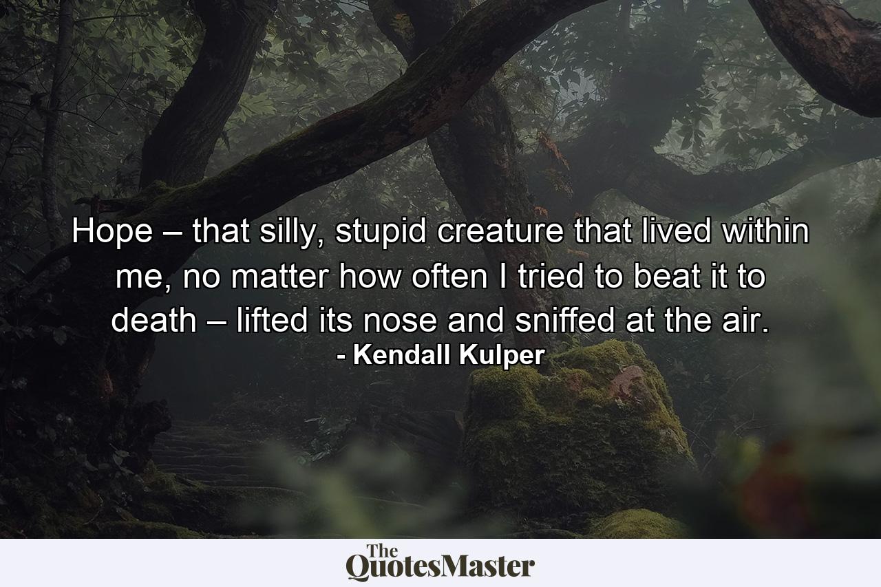 Hope – that silly, stupid creature that lived within me, no matter how often I tried to beat it to death – lifted its nose and sniffed at the air. - Quote by Kendall Kulper