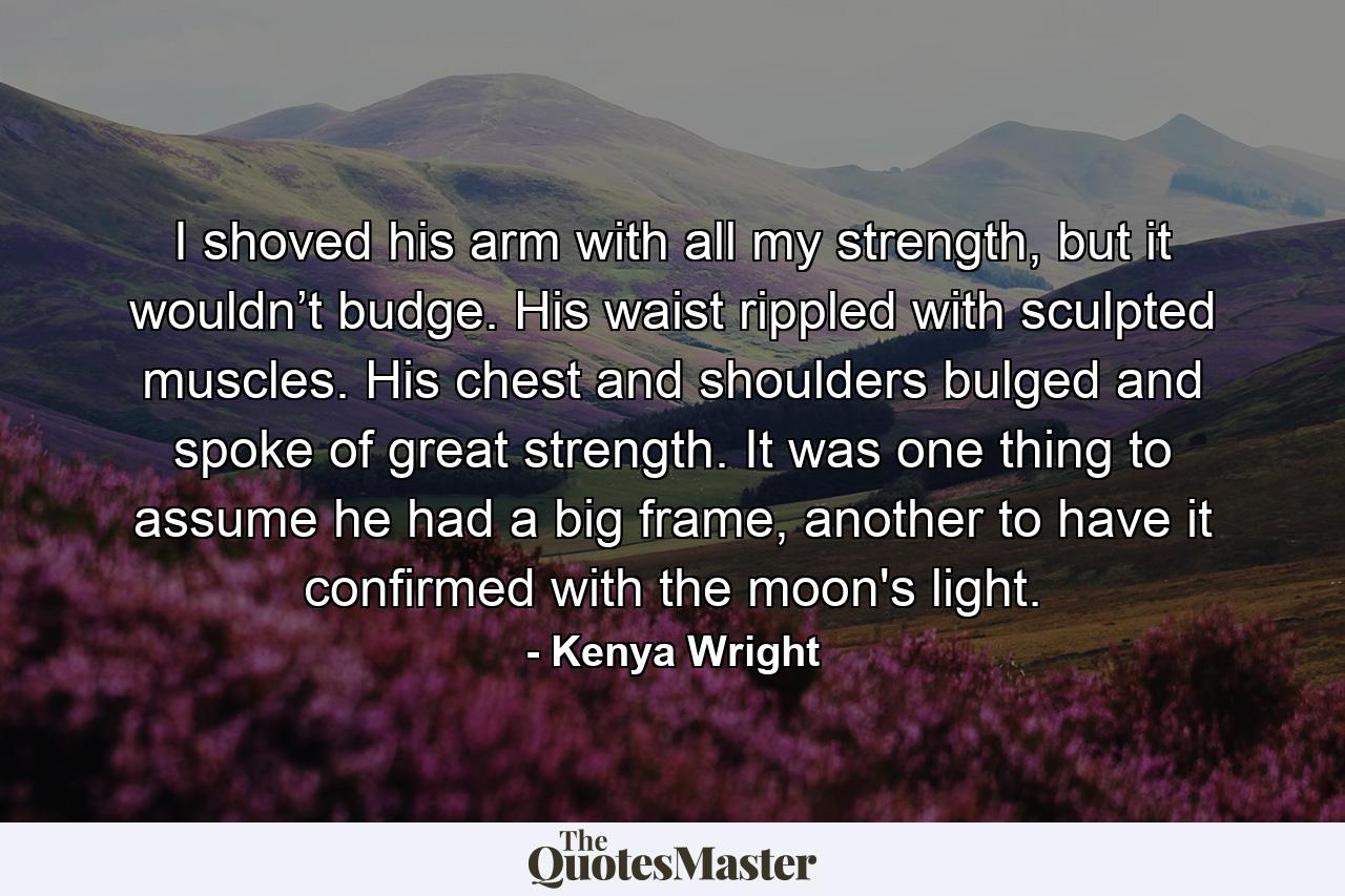 I shoved his arm with all my strength, but it wouldn’t budge. His waist rippled with sculpted muscles. His chest and shoulders bulged and spoke of great strength. It was one thing to assume he had a big frame, another to have it confirmed with the moon's light. - Quote by Kenya Wright