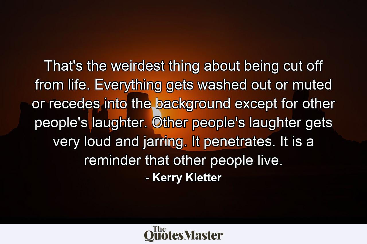 That's the weirdest thing about being cut off from life. Everything gets washed out or muted or recedes into the background except for other people's laughter. Other people's laughter gets very loud and jarring. It penetrates. It is a reminder that other people live. - Quote by Kerry Kletter