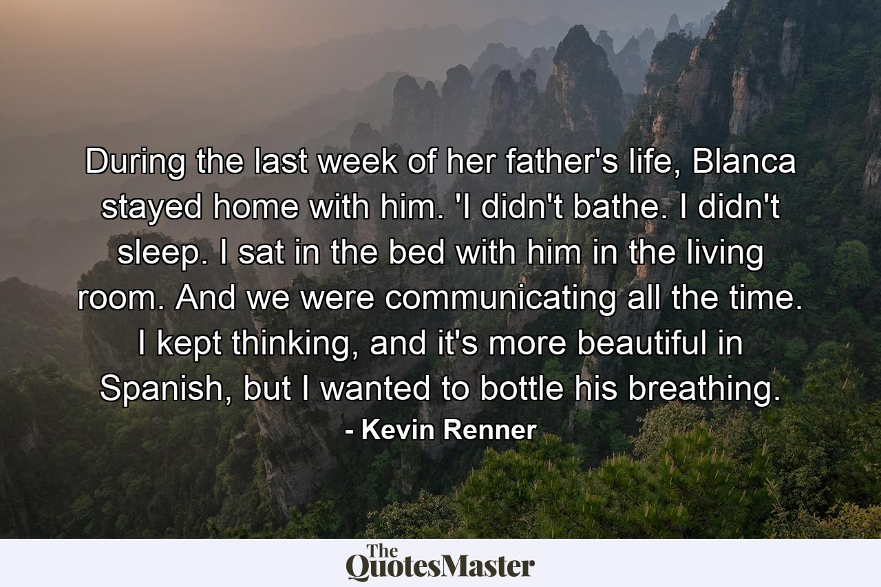 During the last week of her father's life, Blanca stayed home with him. 'I didn't bathe. I didn't sleep. I sat in the bed with him in the living room. And we were communicating all the time. I kept thinking, and it's more beautiful in Spanish, but I wanted to bottle his breathing. - Quote by Kevin Renner