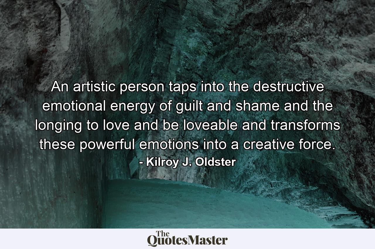 An artistic person taps into the destructive emotional energy of guilt and shame and the longing to love and be loveable and transforms these powerful emotions into a creative force. - Quote by Kilroy J. Oldster