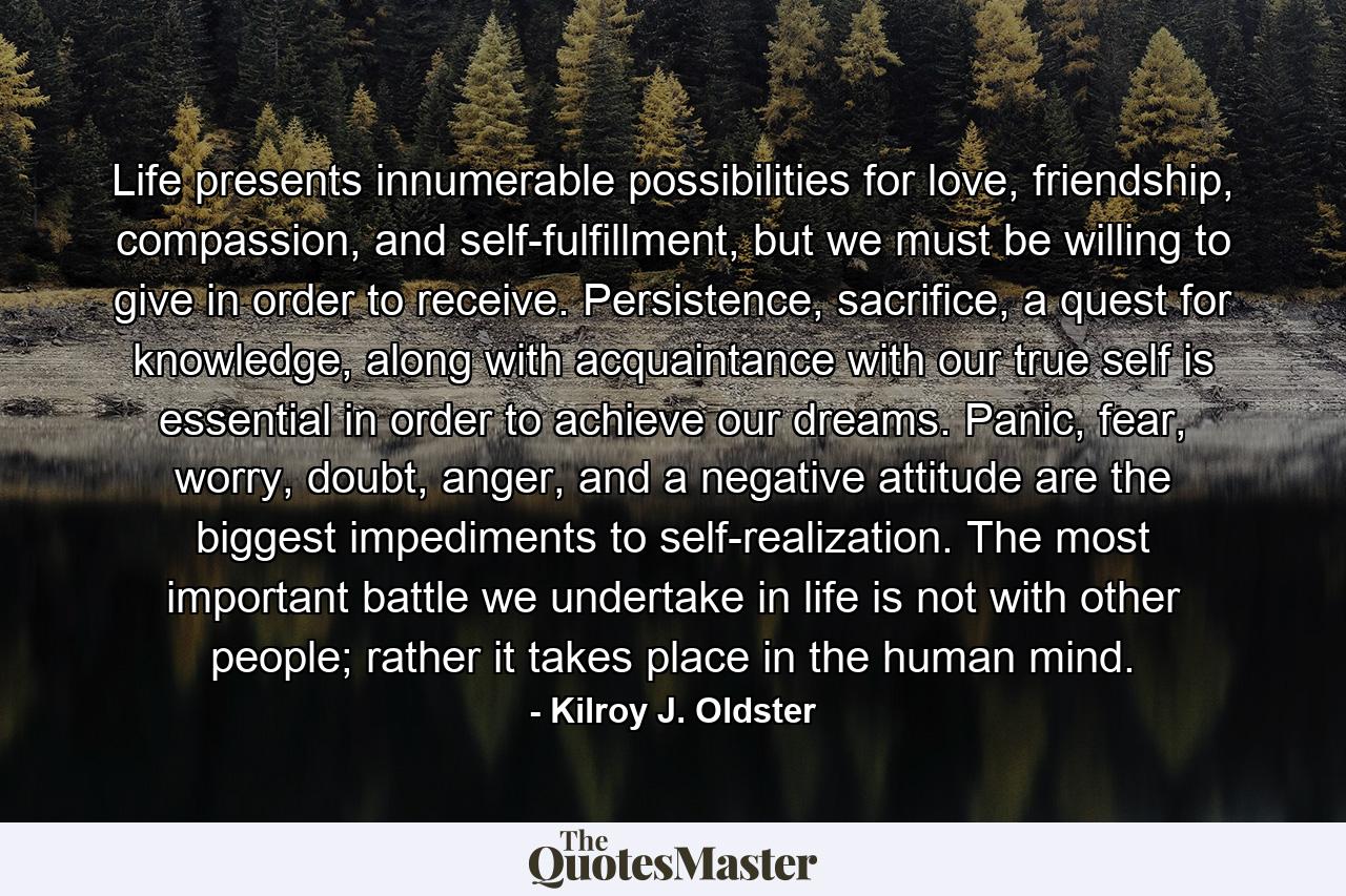 Life presents innumerable possibilities for love, friendship, compassion, and self-fulfillment, but we must be willing to give in order to receive. Persistence, sacrifice, a quest for knowledge, along with acquaintance with our true self is essential in order to achieve our dreams. Panic, fear, worry, doubt, anger, and a negative attitude are the biggest impediments to self-realization. The most important battle we undertake in life is not with other people; rather it takes place in the human mind. - Quote by Kilroy J. Oldster