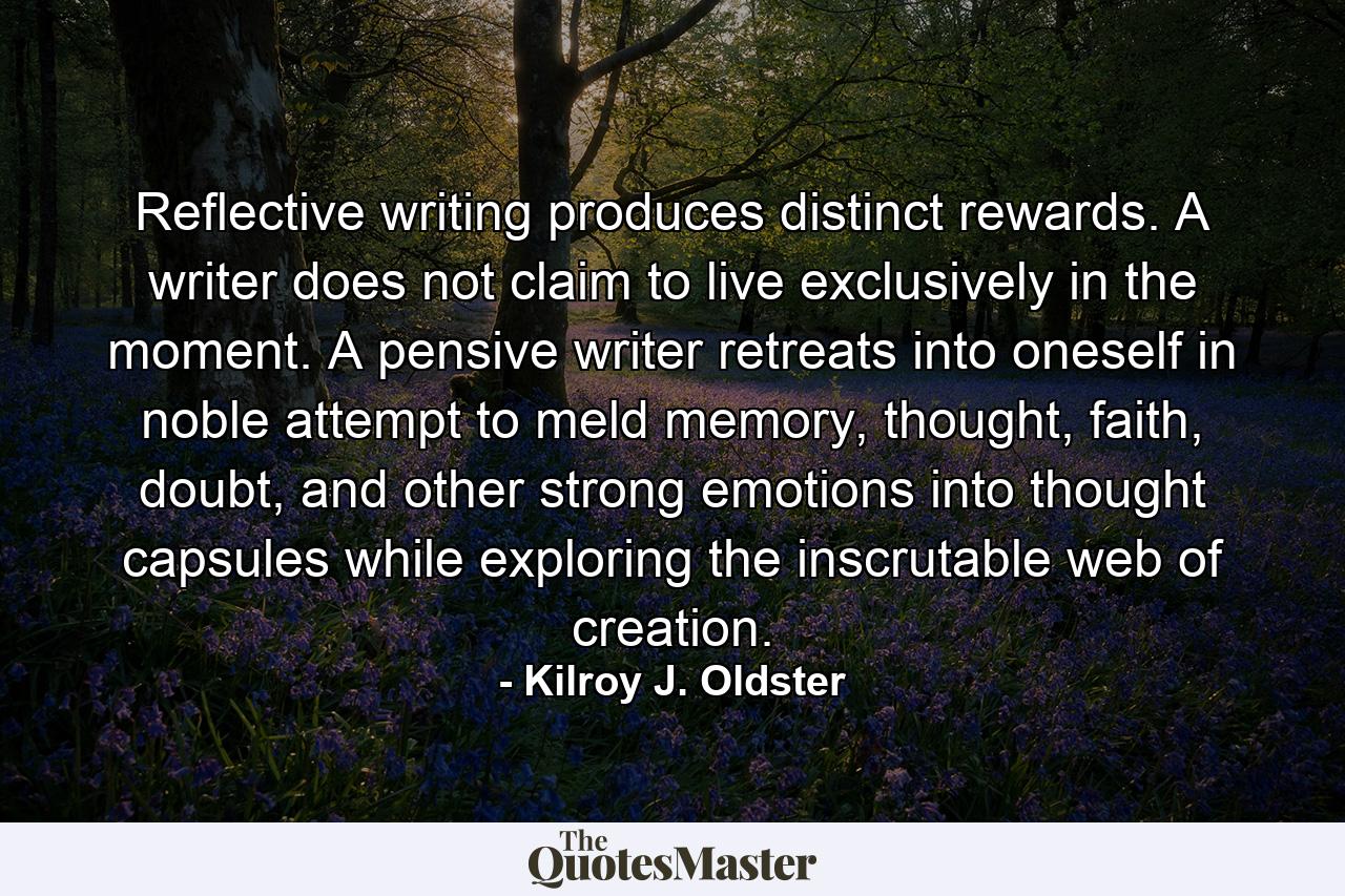 Reflective writing produces distinct rewards. A writer does not claim to live exclusively in the moment. A pensive writer retreats into oneself in noble attempt to meld memory, thought, faith, doubt, and other strong emotions into thought capsules while exploring the inscrutable web of creation. - Quote by Kilroy J. Oldster