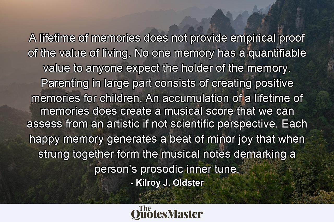 A lifetime of memories does not provide empirical proof of the value of living. No one memory has a quantifiable value to anyone expect the holder of the memory. Parenting in large part consists of creating positive memories for children. An accumulation of a lifetime of memories does create a musical score that we can assess from an artistic if not scientific perspective. Each happy memory generates a beat of minor joy that when strung together form the musical notes demarking a person’s prosodic inner tune. - Quote by Kilroy J. Oldster