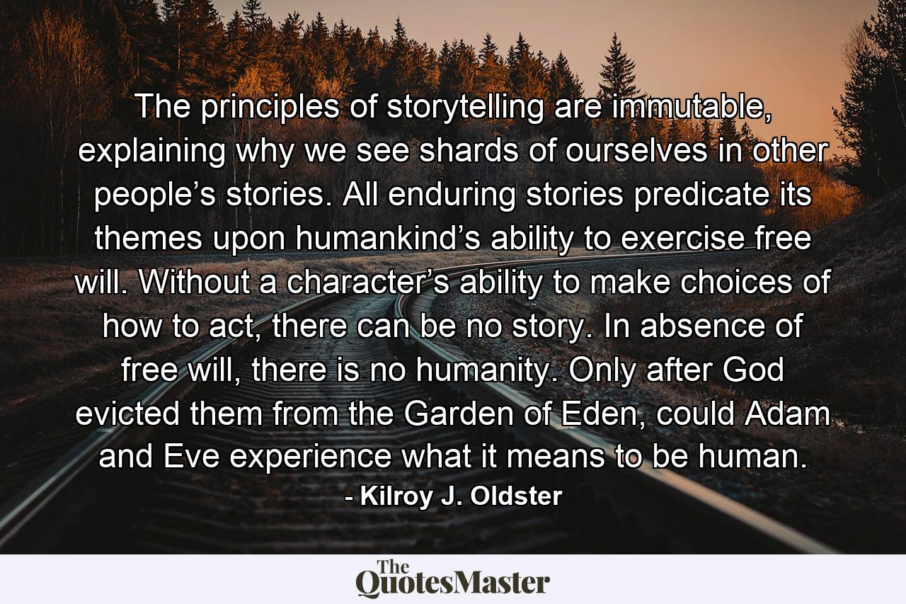 The principles of storytelling are immutable, explaining why we see shards of ourselves in other people’s stories. All enduring stories predicate its themes upon humankind’s ability to exercise free will. Without a character’s ability to make choices of how to act, there can be no story. In absence of free will, there is no humanity. Only after God evicted them from the Garden of Eden, could Adam and Eve experience what it means to be human. - Quote by Kilroy J. Oldster