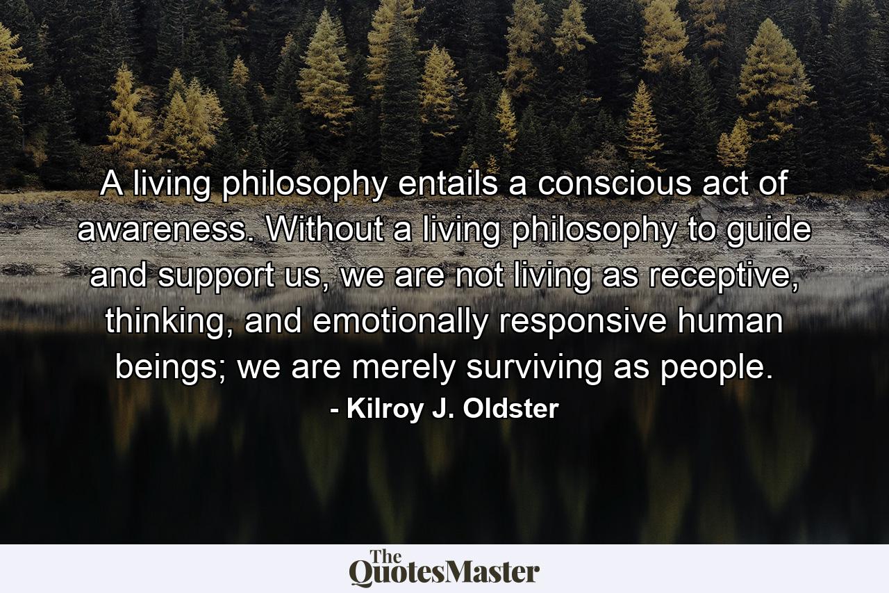 A living philosophy entails a conscious act of awareness. Without a living philosophy to guide and support us, we are not living as receptive, thinking, and emotionally responsive human beings; we are merely surviving as people. - Quote by Kilroy J. Oldster