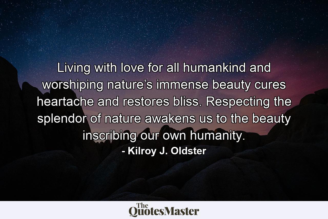 Living with love for all humankind and worshiping nature’s immense beauty cures heartache and restores bliss. Respecting the splendor of nature awakens us to the beauty inscribing our own humanity. - Quote by Kilroy J. Oldster