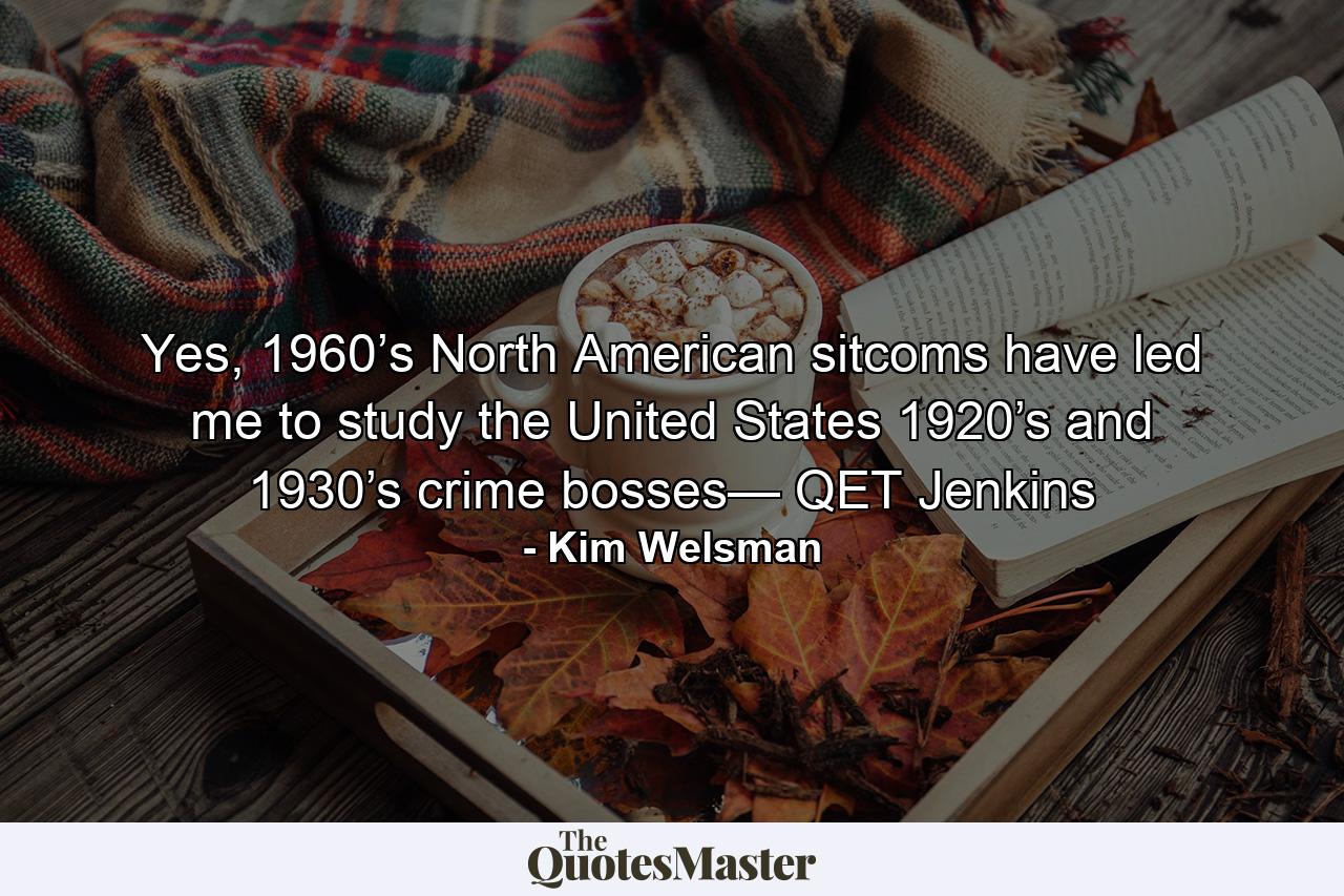 Yes, 1960’s North American sitcoms have led me to study the United States 1920’s and 1930’s crime bosses— QET Jenkins - Quote by Kim Welsman