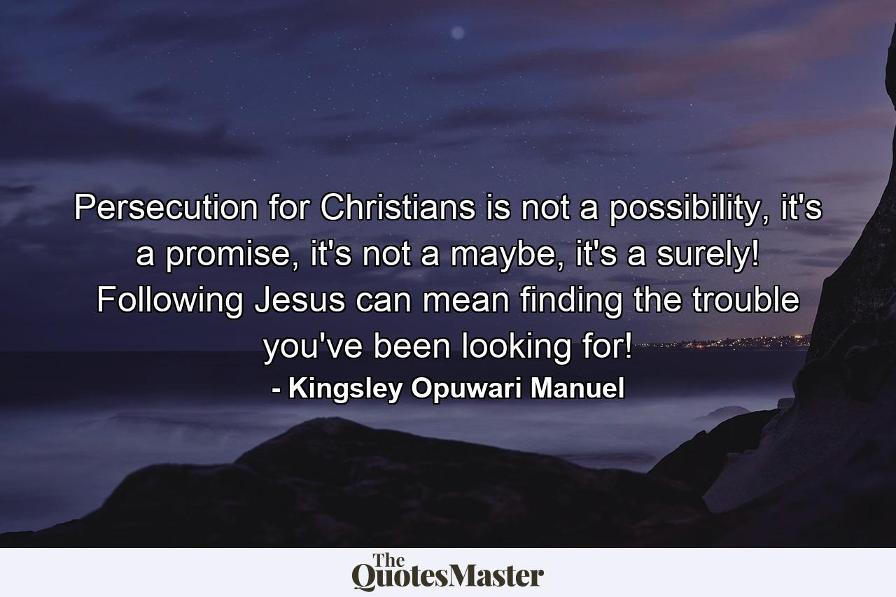 Persecution for Christians is not a possibility, it's a promise, it's not a maybe, it's a surely! Following Jesus can mean finding the trouble you've been looking for! - Quote by Kingsley Opuwari Manuel