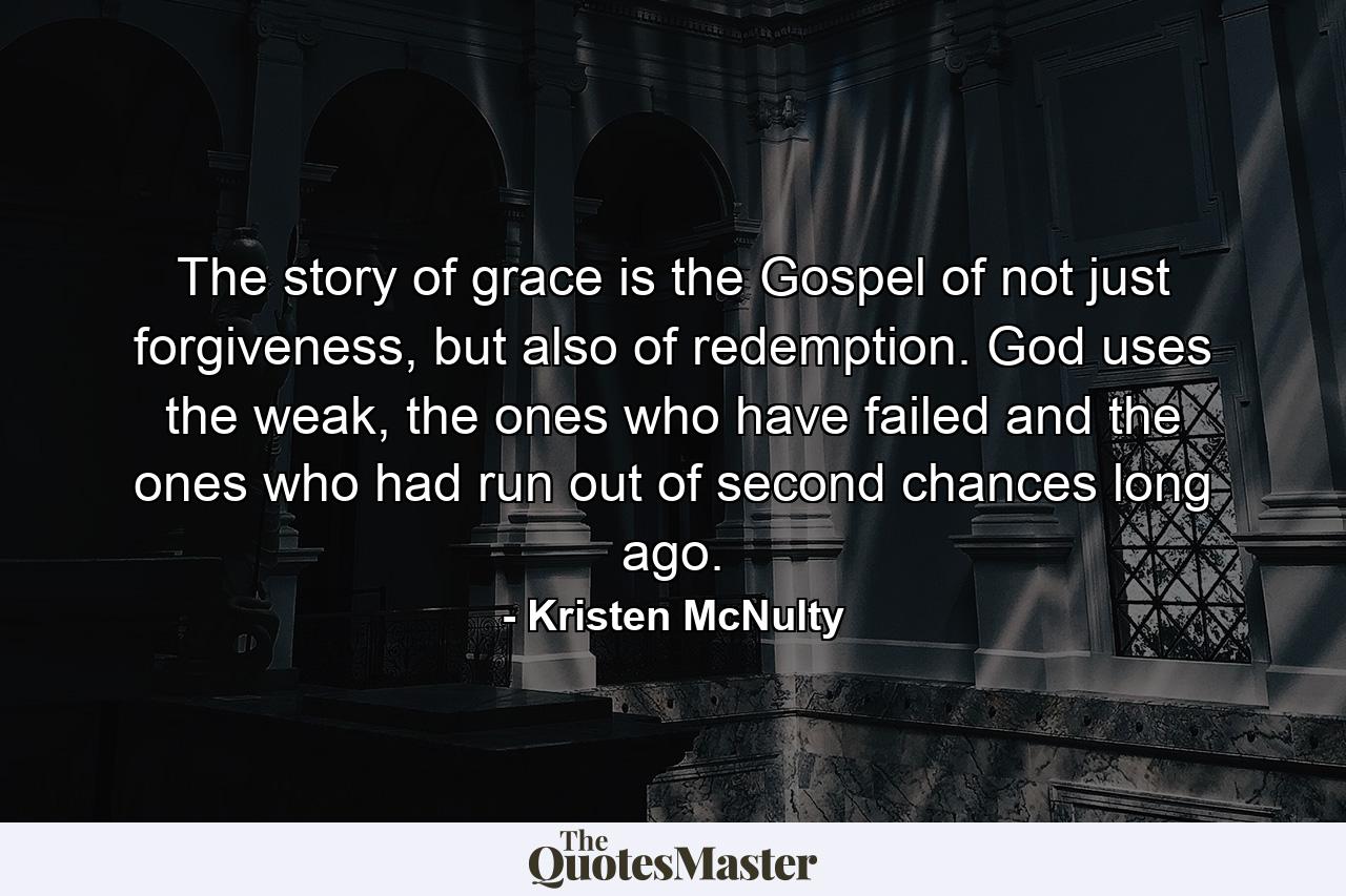 The story of grace is the Gospel of not just forgiveness, but also of redemption. God uses the weak, the ones who have failed and the ones who had run out of second chances long ago. - Quote by Kristen McNulty