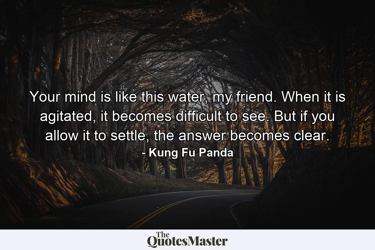 Your mind is like this water, my friend. When it is agitated, it becomes difficult to see. But if you allow it to settle, the answer becomes clear. - Quote by Kung Fu Panda