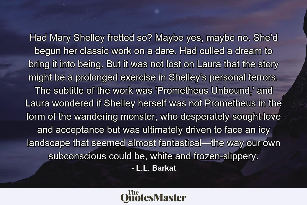 Had Mary Shelley fretted so? Maybe yes, maybe no. She’d begun her classic work on a dare. Had culled a dream to bring it into being. But it was not lost on Laura that the story might be a prolonged exercise in Shelley’s personal terrors. The subtitle of the work was 'Prometheus Unbound,' and Laura wondered if Shelley herself was not Prometheus in the form of the wandering monster, who desperately sought love and acceptance but was ultimately driven to face an icy landscape that seemed almost fantastical—the way our own subconscious could be, white and frozen-slippery. - Quote by L.L. Barkat