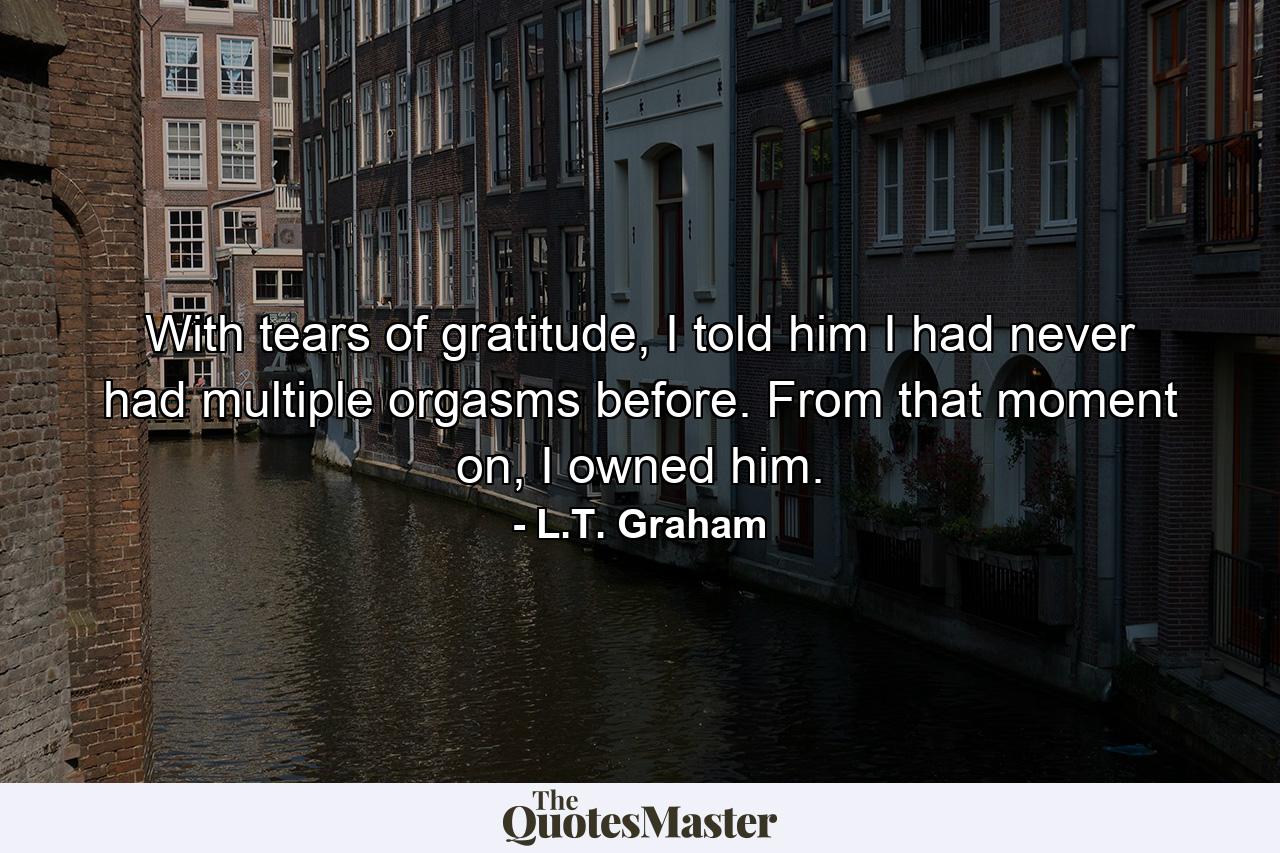 With tears of gratitude, I told him I had never had multiple orgasms before. From that moment on, I owned him. - Quote by L.T. Graham