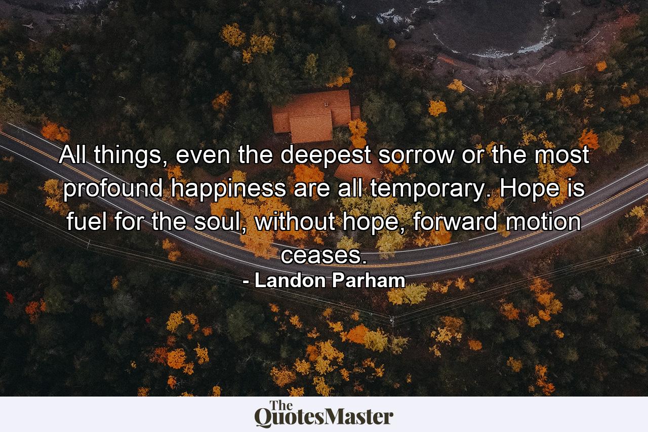 All things, even the deepest sorrow or the most profound happiness are all temporary. Hope is fuel for the soul, without hope, forward motion ceases. - Quote by Landon Parham