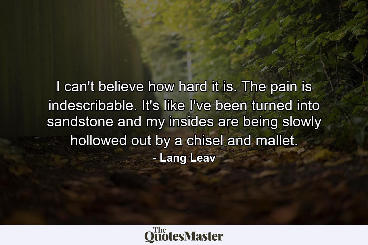 I can't believe how hard it is. The pain is indescribable. It's like I've been turned into sandstone and my insides are being slowly hollowed out by a chisel and mallet. - Quote by Lang Leav