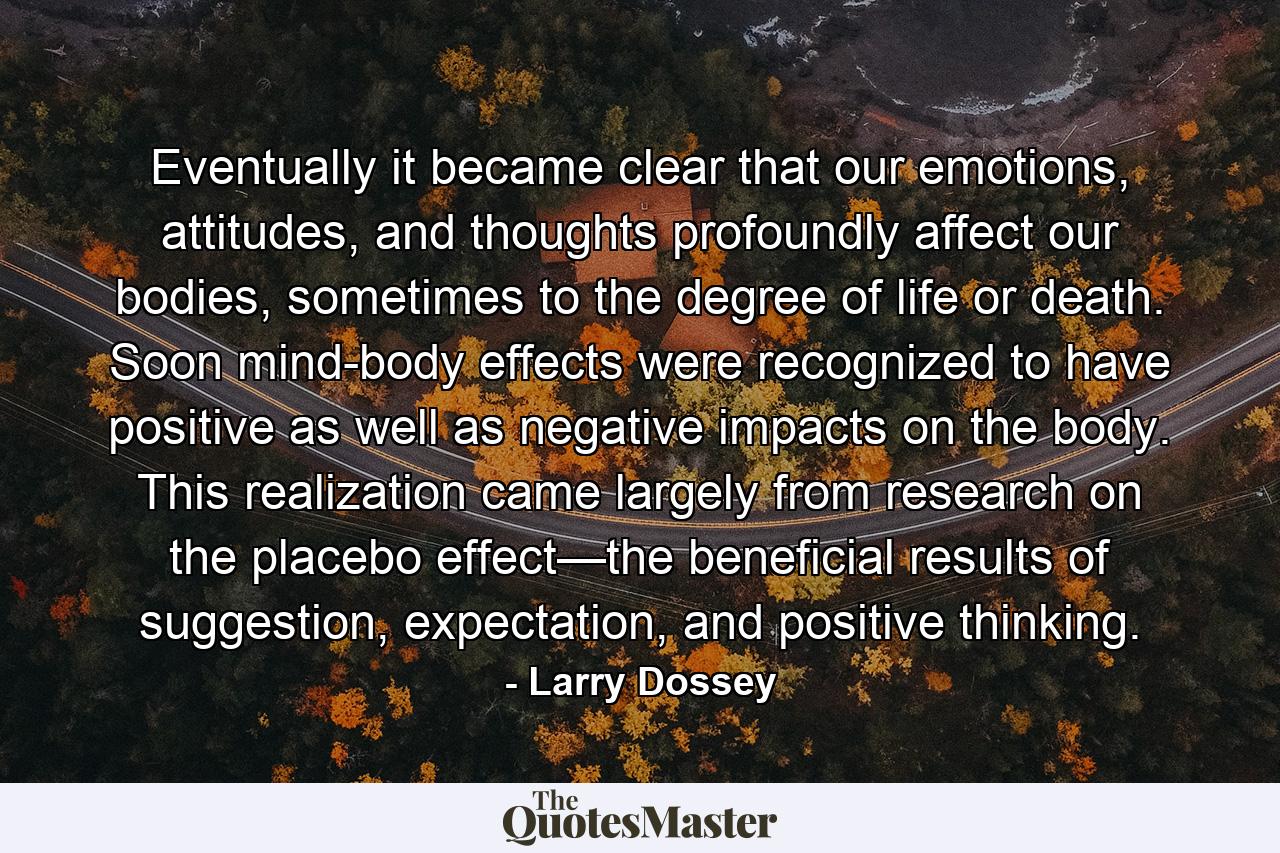 Eventually it became clear that our emotions, attitudes, and thoughts profoundly affect our bodies, sometimes to the degree of life or death. Soon mind-body effects were recognized to have positive as well as negative impacts on the body. This realization came largely from research on the placebo effect—the beneficial results of suggestion, expectation, and positive thinking. - Quote by Larry Dossey