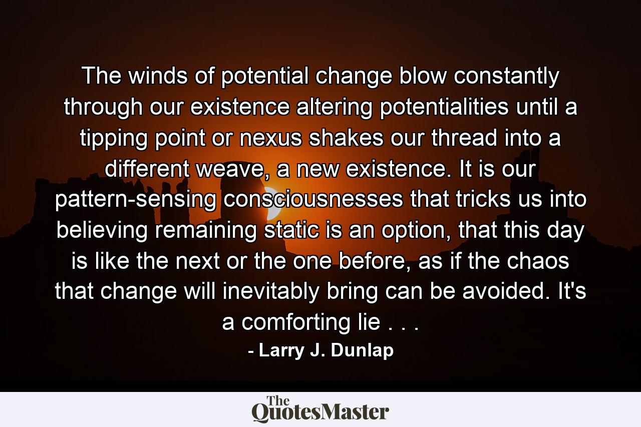 The winds of potential change blow constantly through our existence altering potentialities until a tipping point or nexus shakes our thread into a different weave, a new existence. It is our pattern-sensing consciousnesses that tricks us into believing remaining static is an option, that this day is like the next or the one before, as if the chaos that change will inevitably bring can be avoided. It's a comforting lie . . . - Quote by Larry J. Dunlap