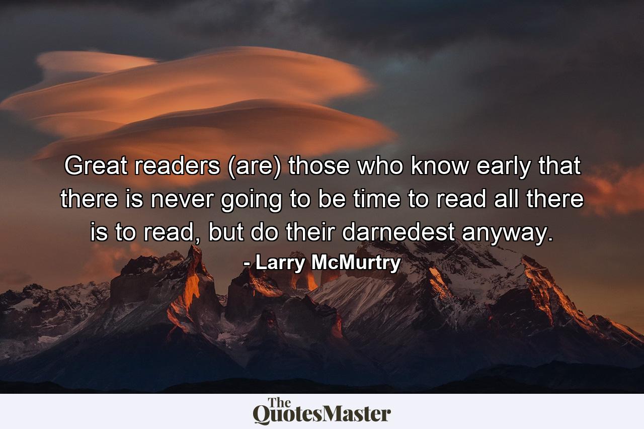 Great readers (are) those who know early that there is never going to be time to read all there is to read, but do their darnedest anyway. - Quote by Larry McMurtry