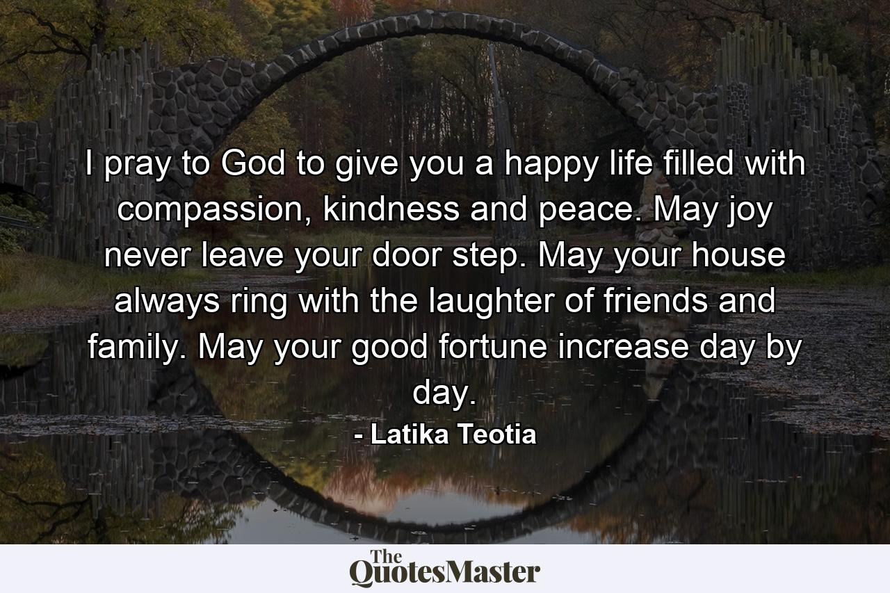 I pray to God to give you a happy life filled with compassion, kindness and peace. May joy never leave your door step. May your house always ring with the laughter of friends and family. May your good fortune increase day by day. - Quote by Latika Teotia