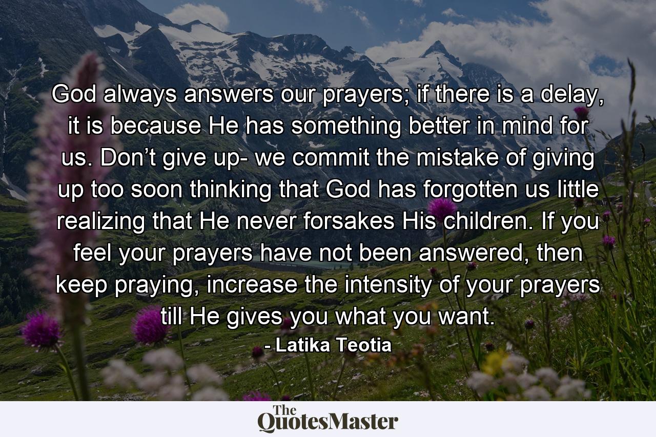 God always answers our prayers; if there is a delay, it is because He has something better in mind for us. Don’t give up- we commit the mistake of giving up too soon thinking that God has forgotten us little realizing that He never forsakes His children. If you feel your prayers have not been answered, then keep praying, increase the intensity of your prayers till He gives you what you want. - Quote by Latika Teotia