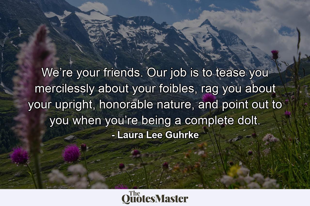 We’re your friends. Our job is to tease you mercilessly about your foibles, rag you about your upright, honorable nature, and point out to you when you’re being a complete dolt. - Quote by Laura Lee Guhrke