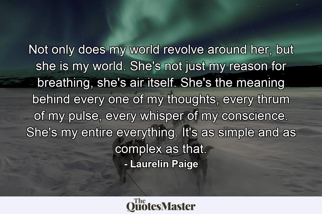 Not only does my world revolve around her, but she is my world. She's not just my reason for breathing, she's air itself. She's the meaning behind every one of my thoughts, every thrum of my pulse, every whisper of my conscience. She's my entire everything. It's as simple and as complex as that. - Quote by Laurelin Paige