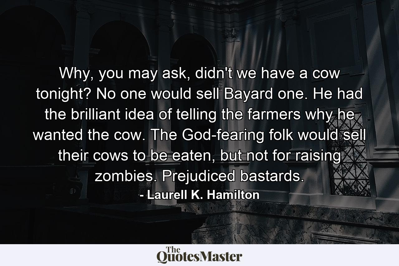 Why, you may ask, didn't we have a cow tonight? No one would sell Bayard one. He had the brilliant idea of telling the farmers why he wanted the cow. The God-fearing folk would sell their cows to be eaten, but not for raising zombies. Prejudiced bastards. - Quote by Laurell K. Hamilton