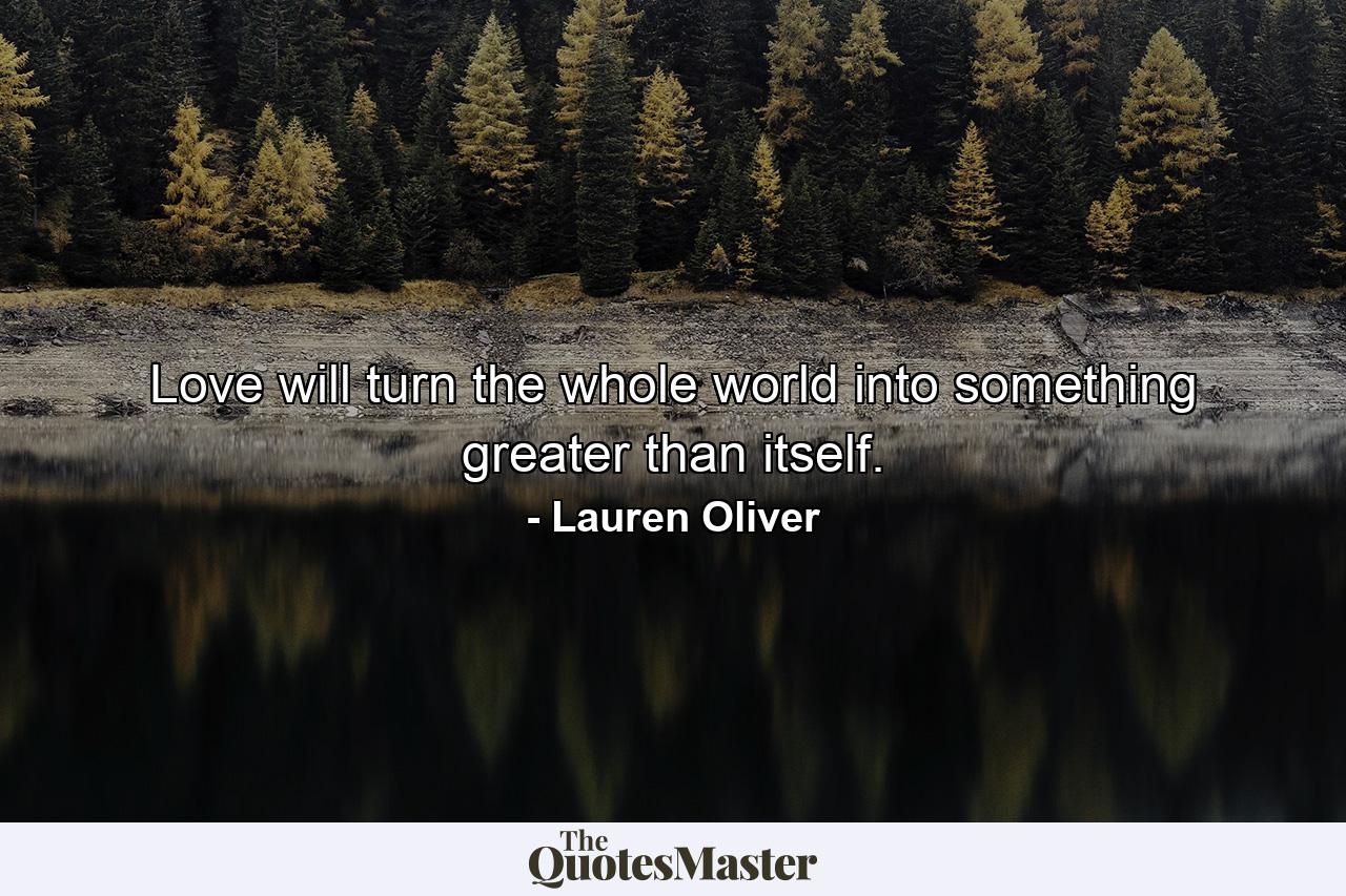 Love will turn the whole world into something greater than itself. - Quote by Lauren Oliver