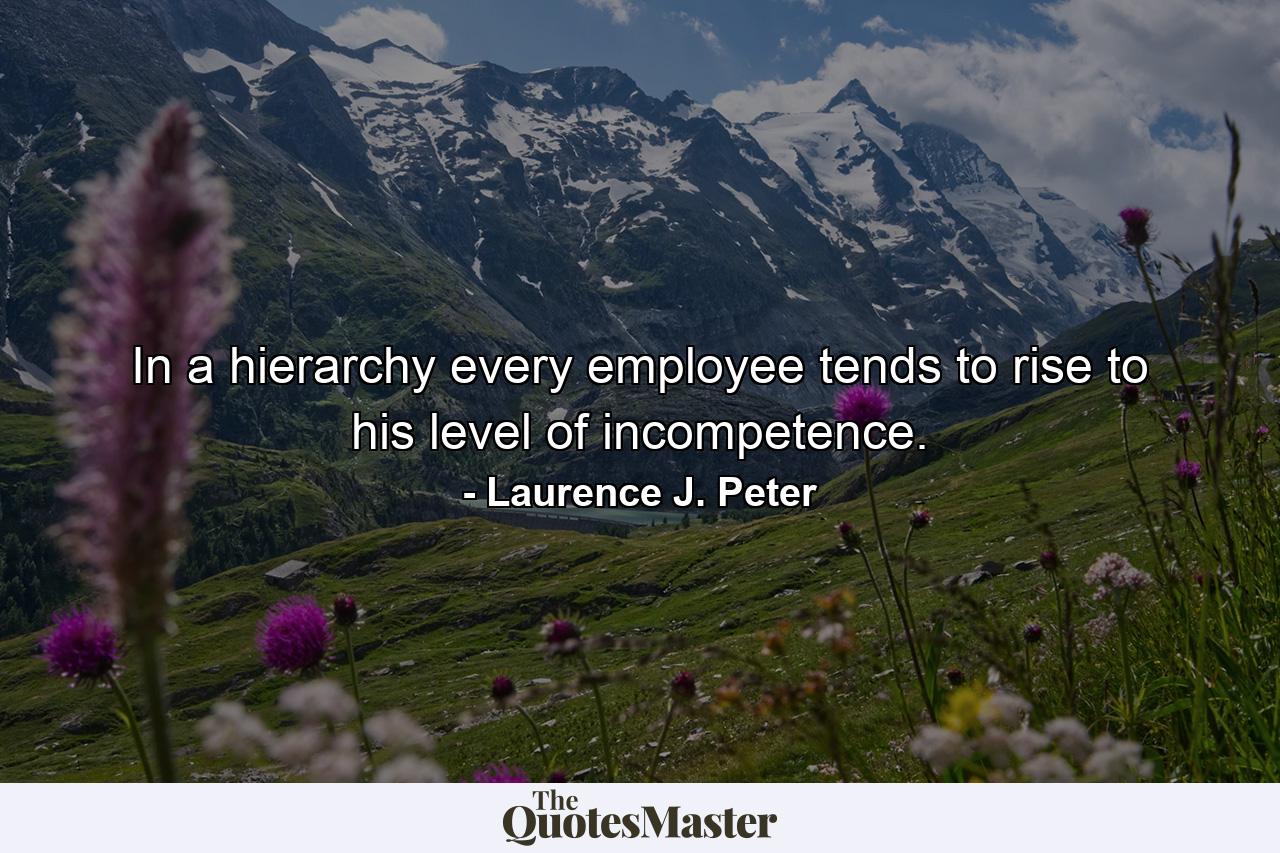 In a hierarchy every employee tends to rise to his level of incompetence. - Quote by Laurence J. Peter