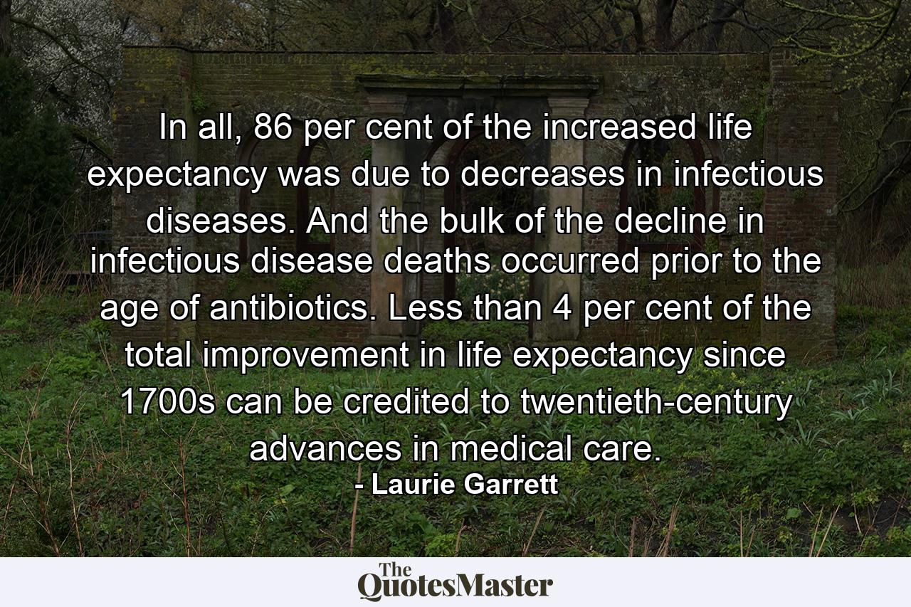 In all, 86 per cent of the increased life expectancy was due to decreases in infectious diseases. And the bulk of the decline in infectious disease deaths occurred prior to the age of antibiotics. Less than 4 per cent of the total improvement in life expectancy since 1700s can be credited to twentieth-century advances in medical care. - Quote by Laurie Garrett