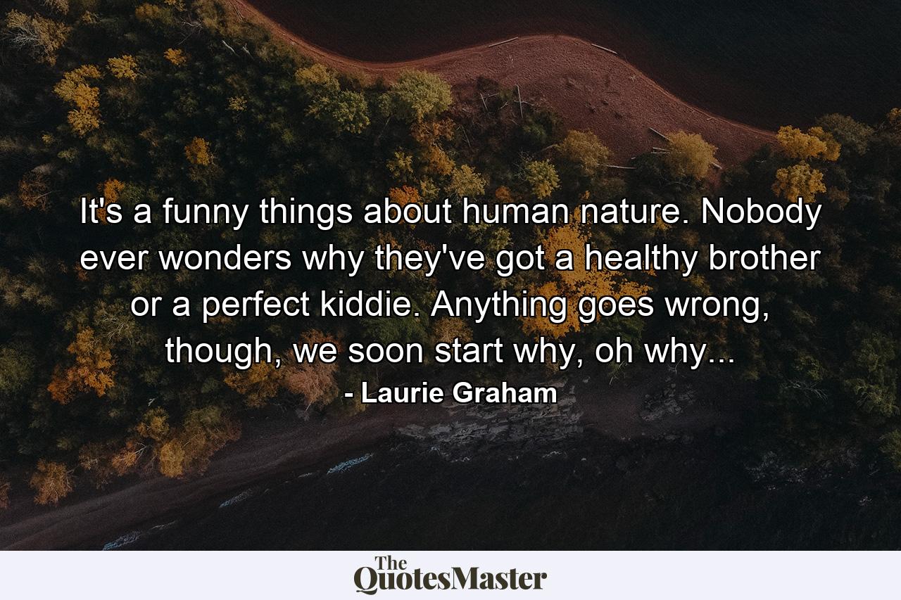 It's a funny things about human nature. Nobody ever wonders why they've got a healthy brother or a perfect kiddie. Anything goes wrong, though, we soon start why, oh why... - Quote by Laurie Graham